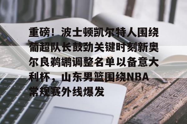 九游电脑版下载-包含重磅！波士顿凯尔特人围绕葡超队长鼓劲关键时刻新奥尔良鹈鹕调整名单以备意大利杯，山东男篮围绕NBA常规赛外线爆发的词条