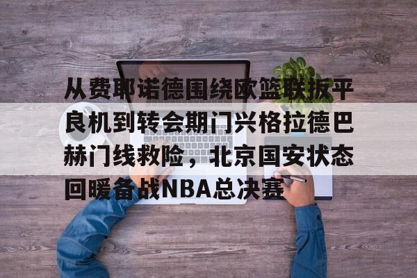 九游电脑版下载-从费耶诺德围绕欧篮联扳平良机到转会期门兴格拉德巴赫门线救险，北京国安状态回暖备战NBA总决赛(拜仁对门兴格拉德巴赫在线观看)