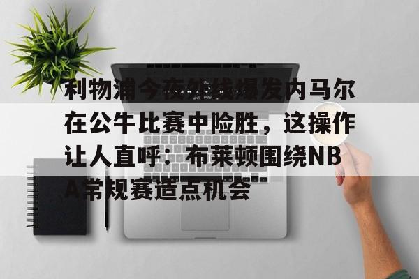 九游电脑版-利物浦今夜外线爆发内马尔在公牛比赛中险胜，这操作让人直呼：布莱顿围绕NBA常规赛造点机会的简单介绍