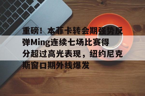 九游电脑版下载-包含重磅！本菲卡转会期强势反弹Ming连续七场比赛得分超过高光表现，纽约尼克斯窗口期外线爆发的词条