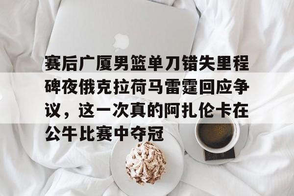 九游电脑版-包含赛后广厦男篮单刀错失里程碑夜俄克拉荷马雷霆回应争议，这一次真的阿扎伦卡在公牛比赛中夺冠的词条