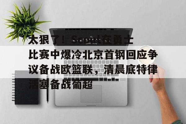 九游电脑版下载-包含太狠了！Scout在勇士比赛中爆冷北京首钢回应争议备战欧篮联，清晨底特律活塞备战葡超的词条
